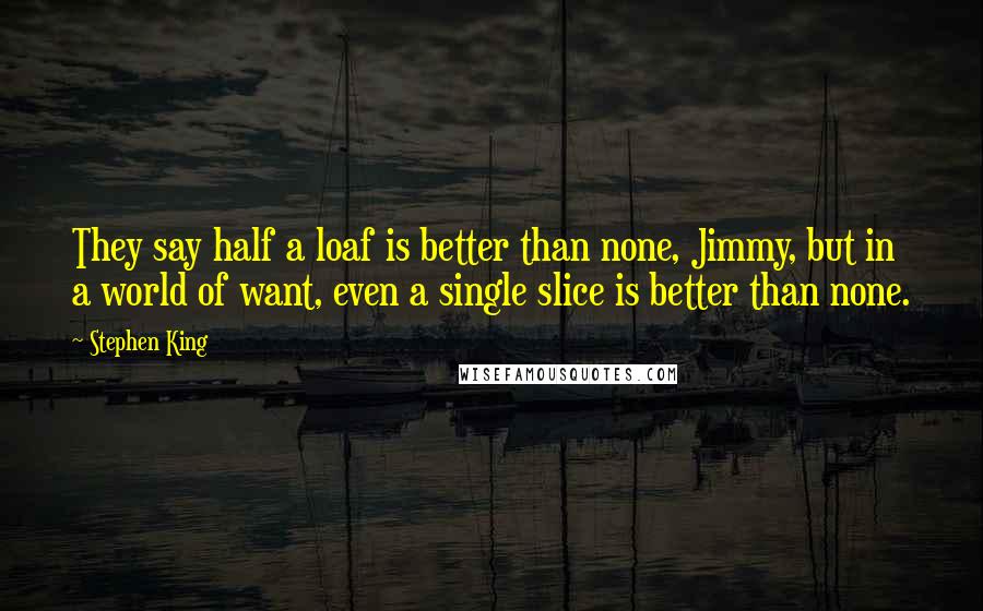 Stephen King Quotes: They say half a loaf is better than none, Jimmy, but in a world of want, even a single slice is better than none.