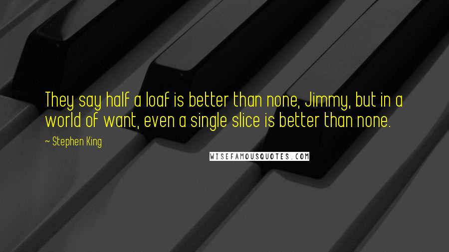 Stephen King Quotes: They say half a loaf is better than none, Jimmy, but in a world of want, even a single slice is better than none.