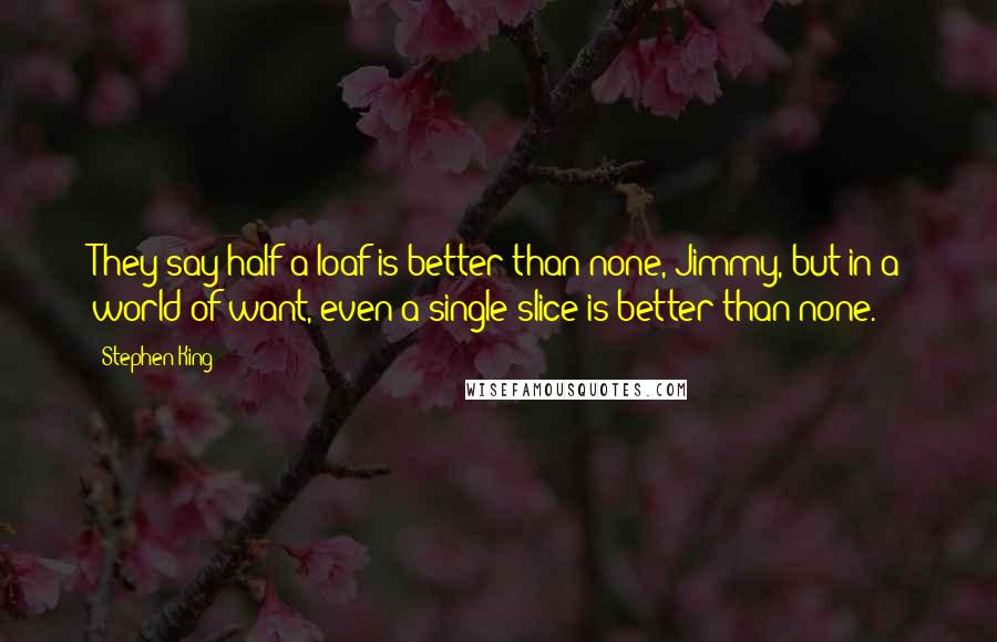 Stephen King Quotes: They say half a loaf is better than none, Jimmy, but in a world of want, even a single slice is better than none.