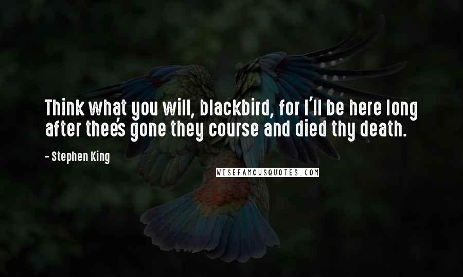 Stephen King Quotes: Think what you will, blackbird, for I'll be here long after thee's gone they course and died thy death.