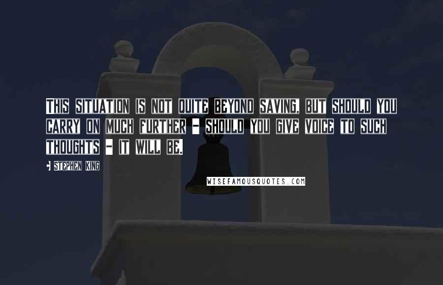 Stephen King Quotes: This situation is not quite beyond saving, but should you carry on much further - should you give voice to such thoughts - it will be.