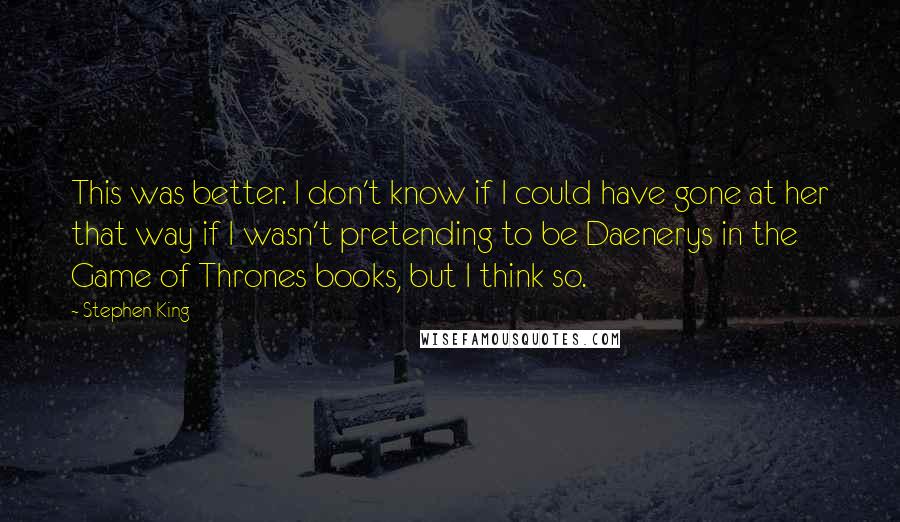 Stephen King Quotes: This was better. I don't know if I could have gone at her that way if I wasn't pretending to be Daenerys in the Game of Thrones books, but I think so.