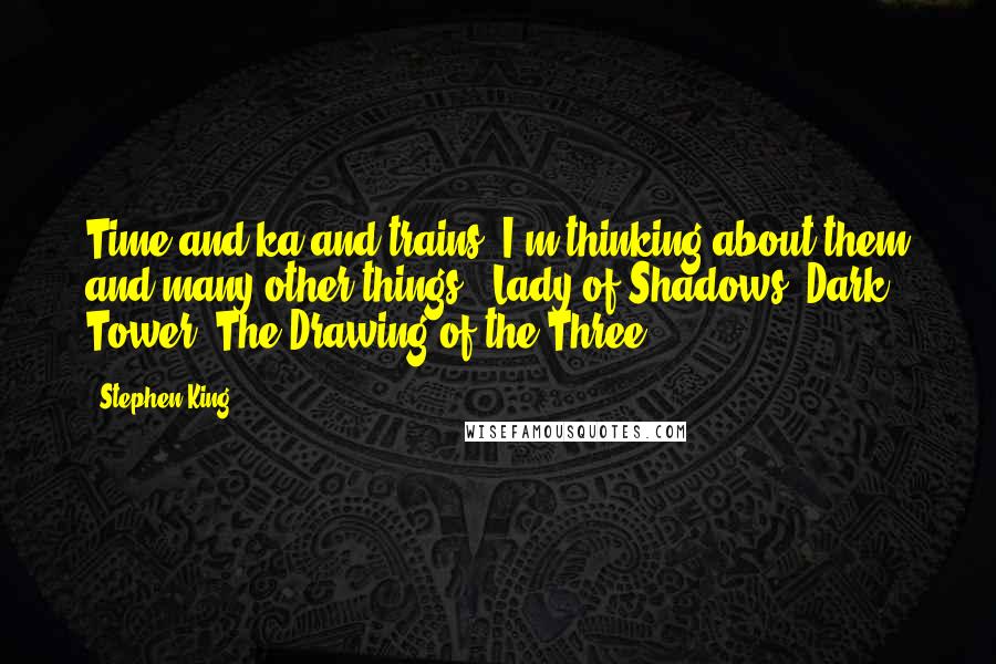 Stephen King Quotes: Time and ka and trains. I'm thinking about them and many other things. (Lady of Shadows: Dark Tower, The Drawing of the Three)