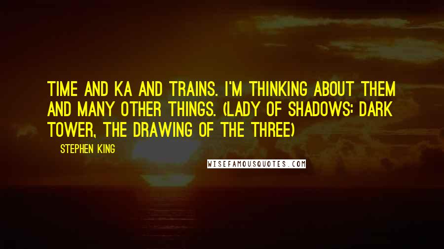 Stephen King Quotes: Time and ka and trains. I'm thinking about them and many other things. (Lady of Shadows: Dark Tower, The Drawing of the Three)