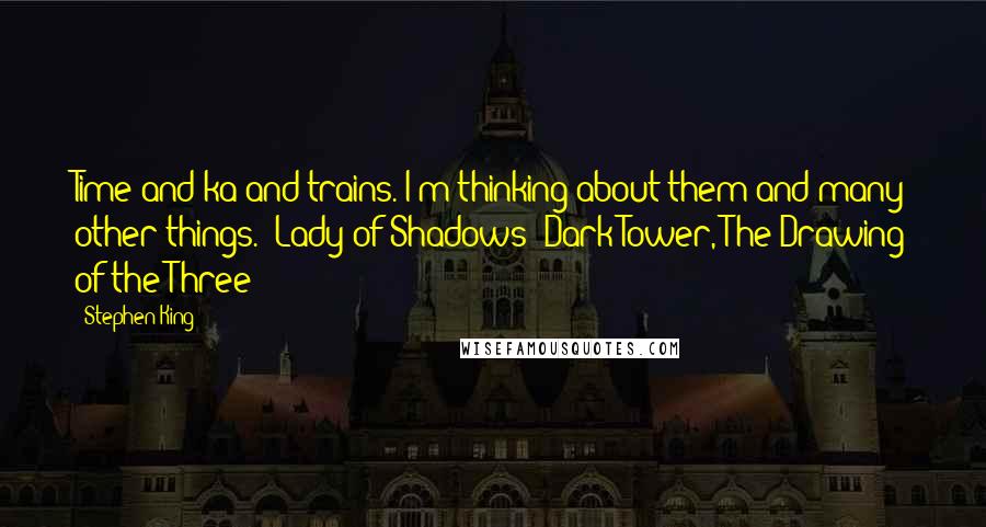 Stephen King Quotes: Time and ka and trains. I'm thinking about them and many other things. (Lady of Shadows: Dark Tower, The Drawing of the Three)