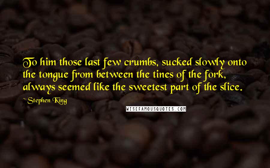 Stephen King Quotes: To him those last few crumbs, sucked slowly onto the tongue from between the tines of the fork, always seemed like the sweetest part of the slice.