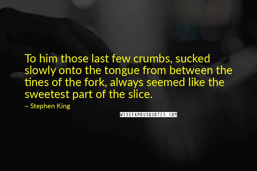 Stephen King Quotes: To him those last few crumbs, sucked slowly onto the tongue from between the tines of the fork, always seemed like the sweetest part of the slice.