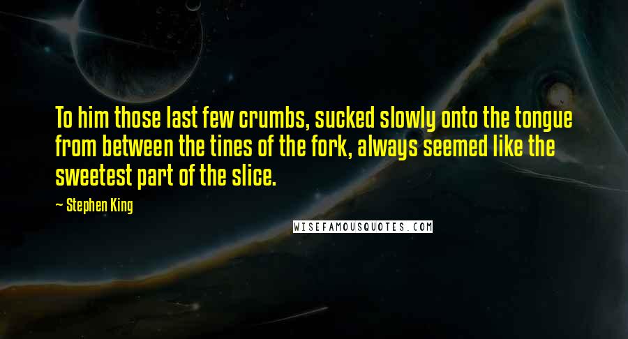 Stephen King Quotes: To him those last few crumbs, sucked slowly onto the tongue from between the tines of the fork, always seemed like the sweetest part of the slice.