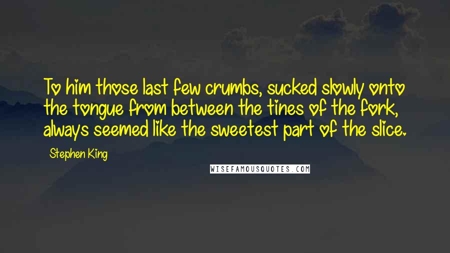 Stephen King Quotes: To him those last few crumbs, sucked slowly onto the tongue from between the tines of the fork, always seemed like the sweetest part of the slice.