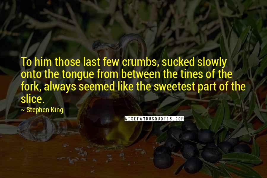 Stephen King Quotes: To him those last few crumbs, sucked slowly onto the tongue from between the tines of the fork, always seemed like the sweetest part of the slice.