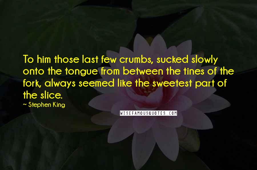 Stephen King Quotes: To him those last few crumbs, sucked slowly onto the tongue from between the tines of the fork, always seemed like the sweetest part of the slice.