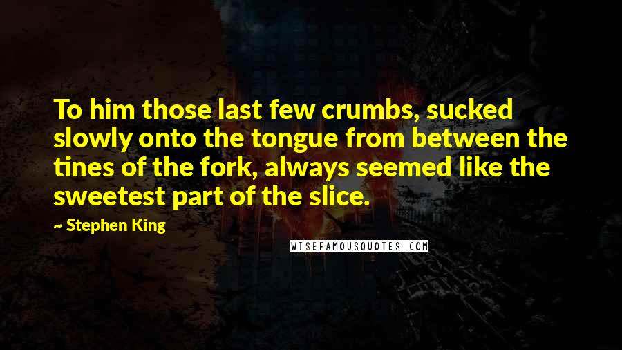 Stephen King Quotes: To him those last few crumbs, sucked slowly onto the tongue from between the tines of the fork, always seemed like the sweetest part of the slice.