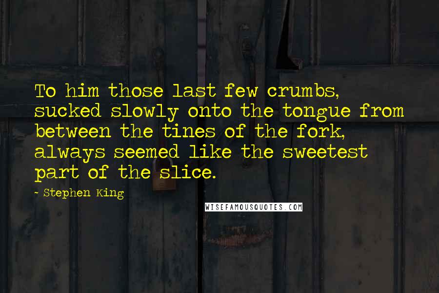 Stephen King Quotes: To him those last few crumbs, sucked slowly onto the tongue from between the tines of the fork, always seemed like the sweetest part of the slice.