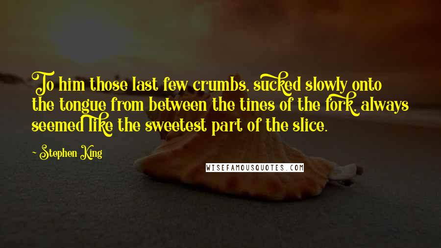 Stephen King Quotes: To him those last few crumbs, sucked slowly onto the tongue from between the tines of the fork, always seemed like the sweetest part of the slice.