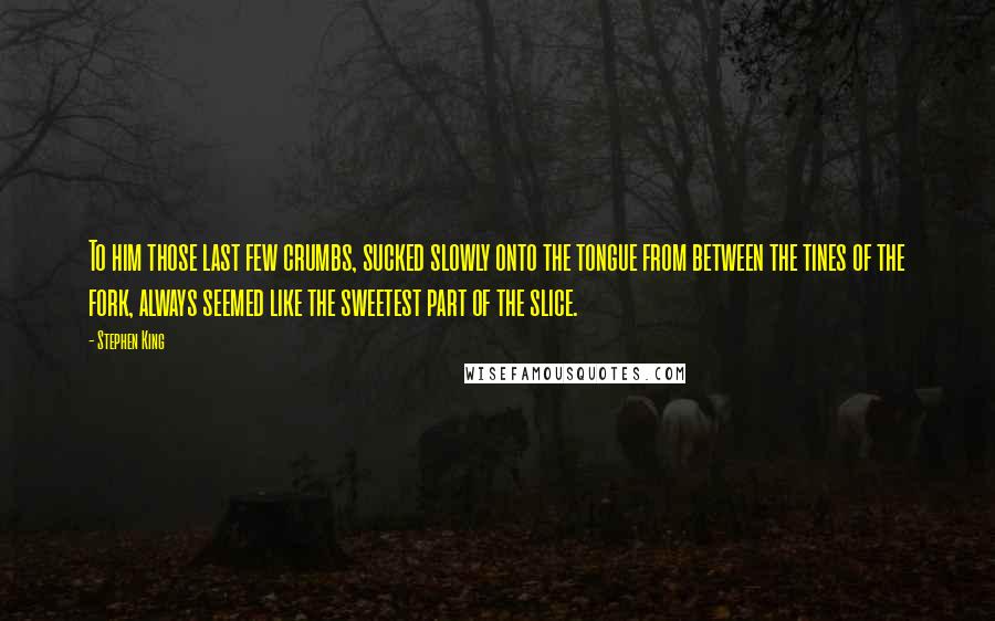 Stephen King Quotes: To him those last few crumbs, sucked slowly onto the tongue from between the tines of the fork, always seemed like the sweetest part of the slice.