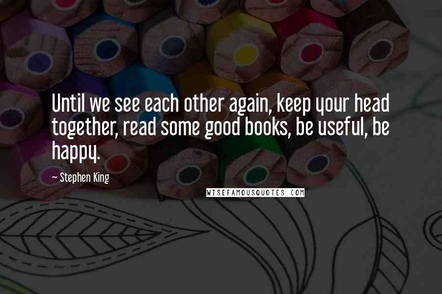 Stephen King Quotes: Until we see each other again, keep your head together, read some good books, be useful, be happy.