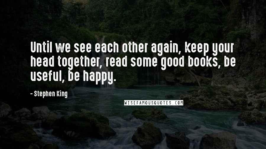 Stephen King Quotes: Until we see each other again, keep your head together, read some good books, be useful, be happy.