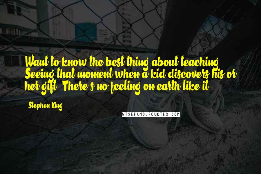 Stephen King Quotes: Want to know the best thing about teaching? Seeing that moment when a kid discovers his or her gift. There's no feeling on earth like it.