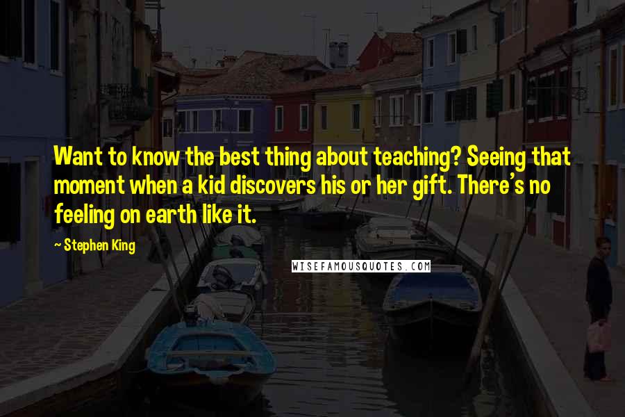 Stephen King Quotes: Want to know the best thing about teaching? Seeing that moment when a kid discovers his or her gift. There's no feeling on earth like it.