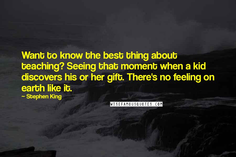 Stephen King Quotes: Want to know the best thing about teaching? Seeing that moment when a kid discovers his or her gift. There's no feeling on earth like it.