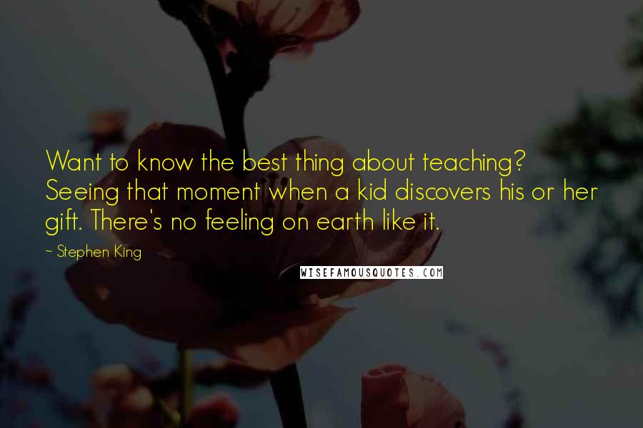 Stephen King Quotes: Want to know the best thing about teaching? Seeing that moment when a kid discovers his or her gift. There's no feeling on earth like it.