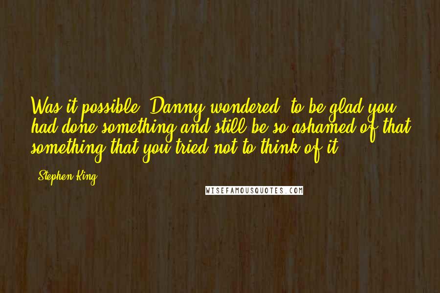 Stephen King Quotes: Was it possible, Danny wondered, to be glad you had done something and still be so ashamed of that something that you tried not to think of it?