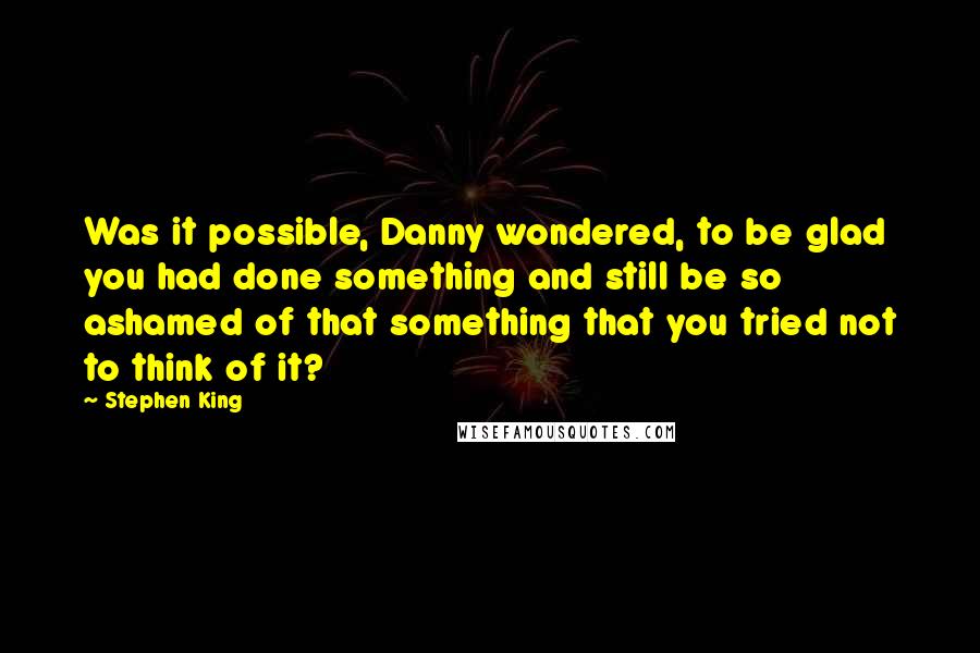 Stephen King Quotes: Was it possible, Danny wondered, to be glad you had done something and still be so ashamed of that something that you tried not to think of it?