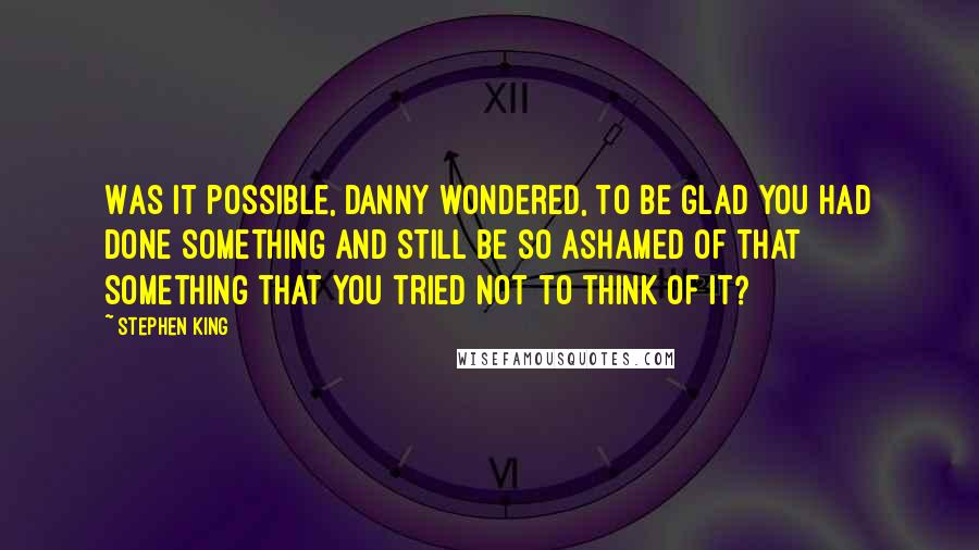 Stephen King Quotes: Was it possible, Danny wondered, to be glad you had done something and still be so ashamed of that something that you tried not to think of it?