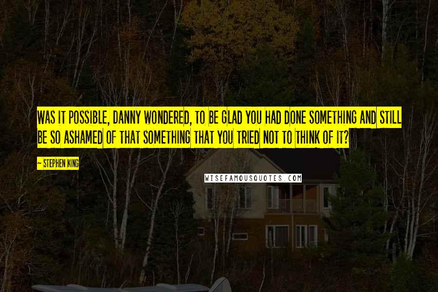 Stephen King Quotes: Was it possible, Danny wondered, to be glad you had done something and still be so ashamed of that something that you tried not to think of it?