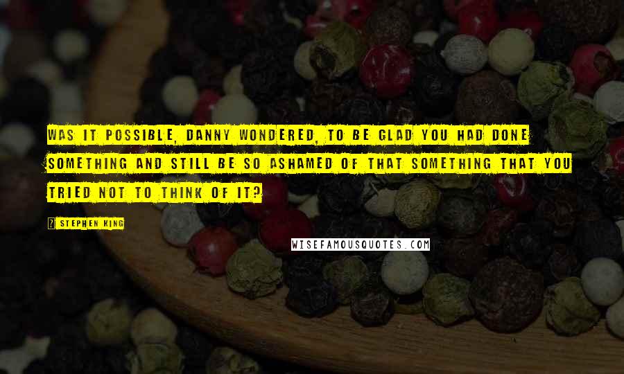 Stephen King Quotes: Was it possible, Danny wondered, to be glad you had done something and still be so ashamed of that something that you tried not to think of it?