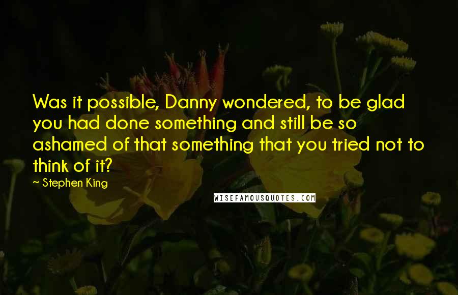 Stephen King Quotes: Was it possible, Danny wondered, to be glad you had done something and still be so ashamed of that something that you tried not to think of it?