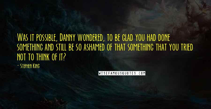 Stephen King Quotes: Was it possible, Danny wondered, to be glad you had done something and still be so ashamed of that something that you tried not to think of it?