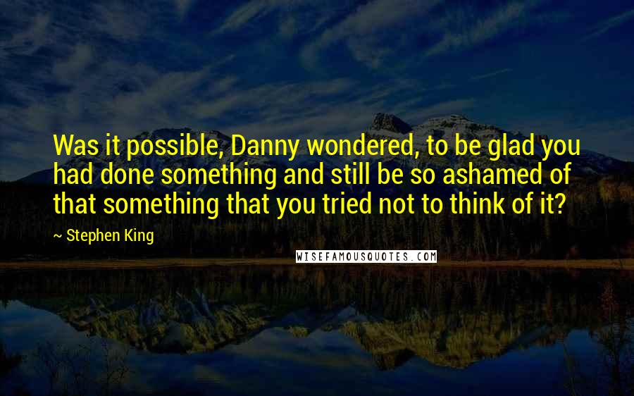 Stephen King Quotes: Was it possible, Danny wondered, to be glad you had done something and still be so ashamed of that something that you tried not to think of it?