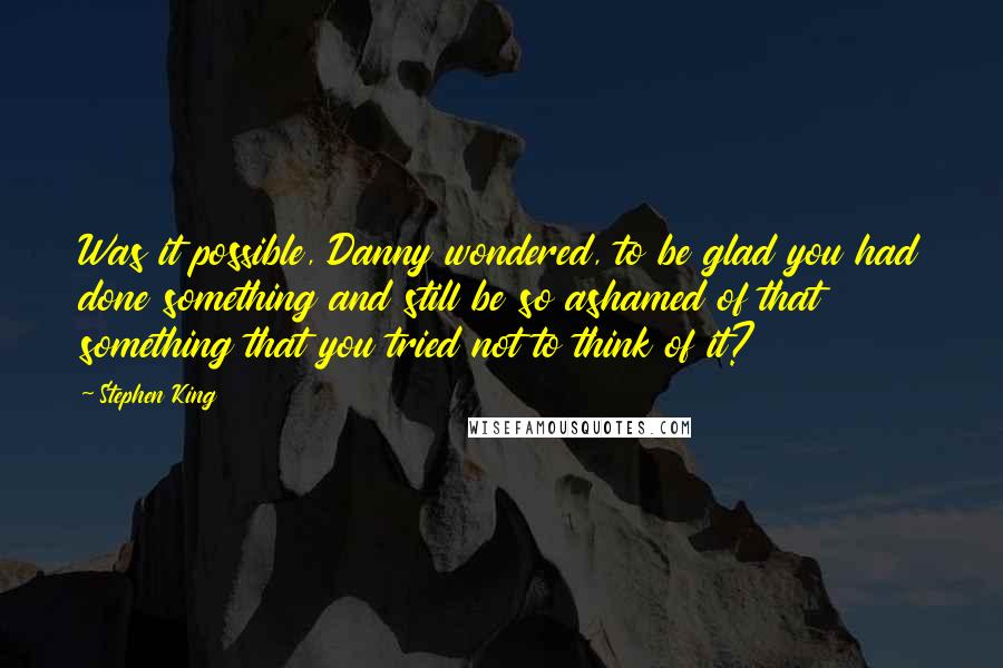 Stephen King Quotes: Was it possible, Danny wondered, to be glad you had done something and still be so ashamed of that something that you tried not to think of it?