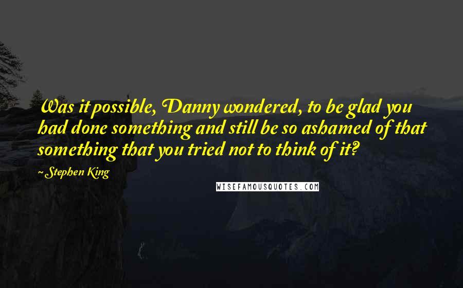 Stephen King Quotes: Was it possible, Danny wondered, to be glad you had done something and still be so ashamed of that something that you tried not to think of it?