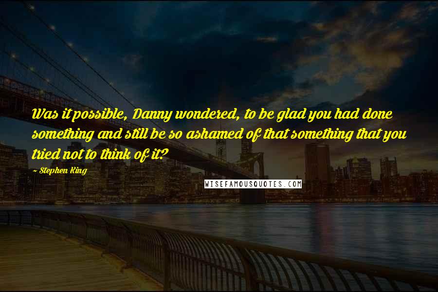 Stephen King Quotes: Was it possible, Danny wondered, to be glad you had done something and still be so ashamed of that something that you tried not to think of it?