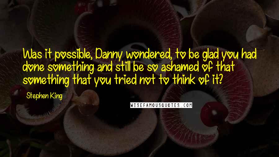 Stephen King Quotes: Was it possible, Danny wondered, to be glad you had done something and still be so ashamed of that something that you tried not to think of it?