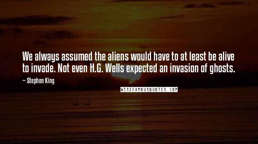 Stephen King Quotes: We always assumed the aliens would have to at least be alive to invade. Not even H.G. Wells expected an invasion of ghosts.