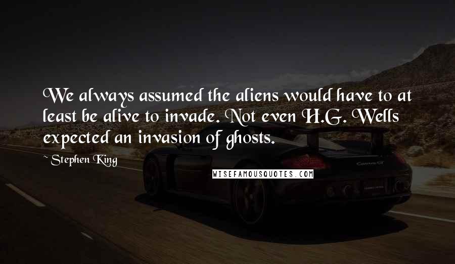 Stephen King Quotes: We always assumed the aliens would have to at least be alive to invade. Not even H.G. Wells expected an invasion of ghosts.