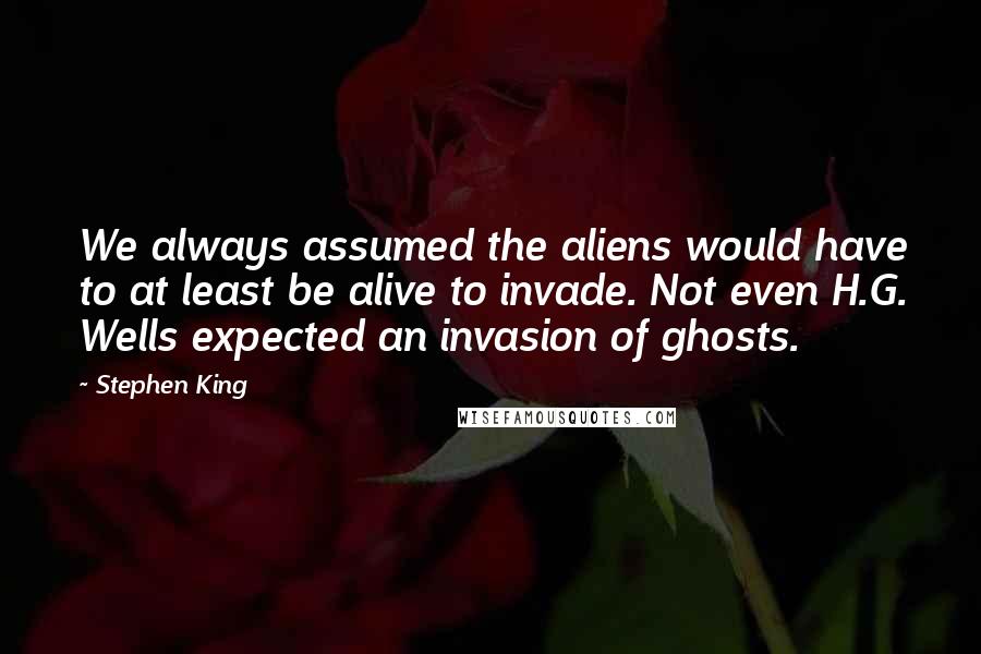 Stephen King Quotes: We always assumed the aliens would have to at least be alive to invade. Not even H.G. Wells expected an invasion of ghosts.