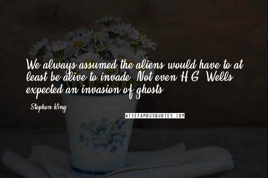 Stephen King Quotes: We always assumed the aliens would have to at least be alive to invade. Not even H.G. Wells expected an invasion of ghosts.