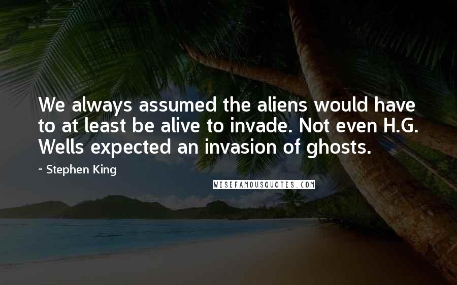 Stephen King Quotes: We always assumed the aliens would have to at least be alive to invade. Not even H.G. Wells expected an invasion of ghosts.