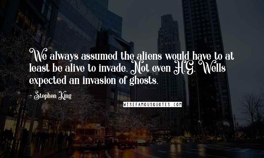 Stephen King Quotes: We always assumed the aliens would have to at least be alive to invade. Not even H.G. Wells expected an invasion of ghosts.