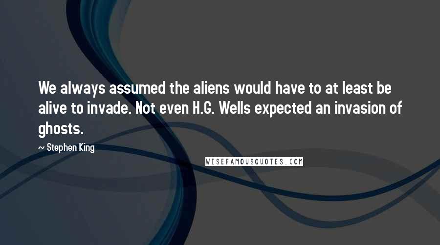 Stephen King Quotes: We always assumed the aliens would have to at least be alive to invade. Not even H.G. Wells expected an invasion of ghosts.