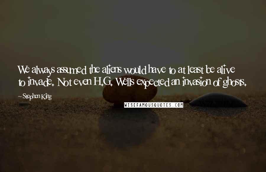 Stephen King Quotes: We always assumed the aliens would have to at least be alive to invade. Not even H.G. Wells expected an invasion of ghosts.