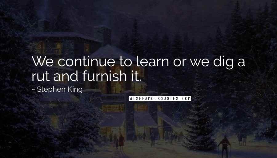 Stephen King Quotes: We continue to learn or we dig a rut and furnish it.