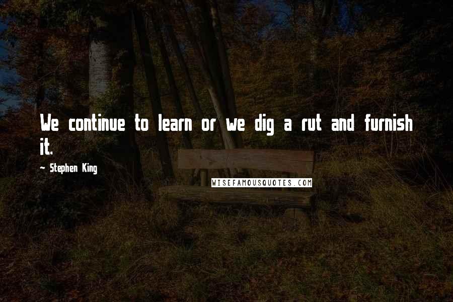 Stephen King Quotes: We continue to learn or we dig a rut and furnish it.