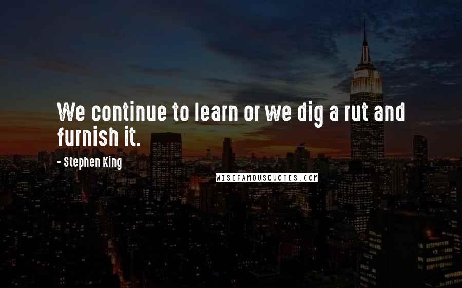 Stephen King Quotes: We continue to learn or we dig a rut and furnish it.