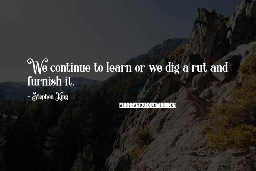 Stephen King Quotes: We continue to learn or we dig a rut and furnish it.
