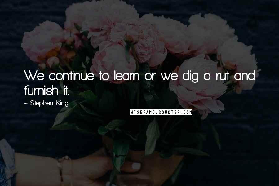 Stephen King Quotes: We continue to learn or we dig a rut and furnish it.